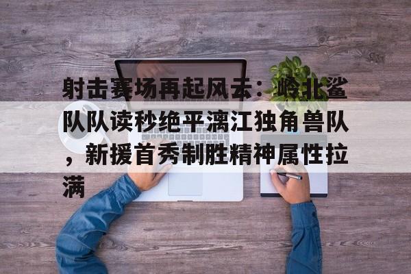 九游APP下载-关于射击赛场再起风云：岭北鲨队队读秒绝平漓江独角兽队，新援首秀制胜精神属性拉满的信息