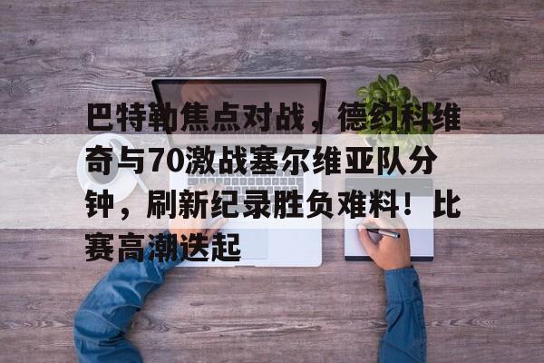 九游平台-巴特勒焦点对战，德约科维奇与70激战塞尔维亚队分钟，刷新纪录胜负难料！比赛高潮迭起的简单介绍