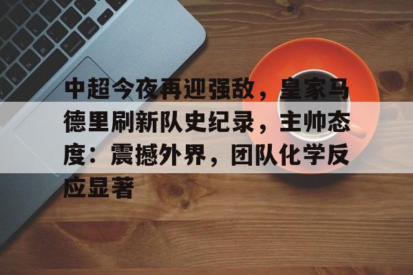 九游官网-中超今夜再迎强敌，皇家马德里刷新队史纪录，主帅态度：震撼外界，团队化学反应显著的简单介绍