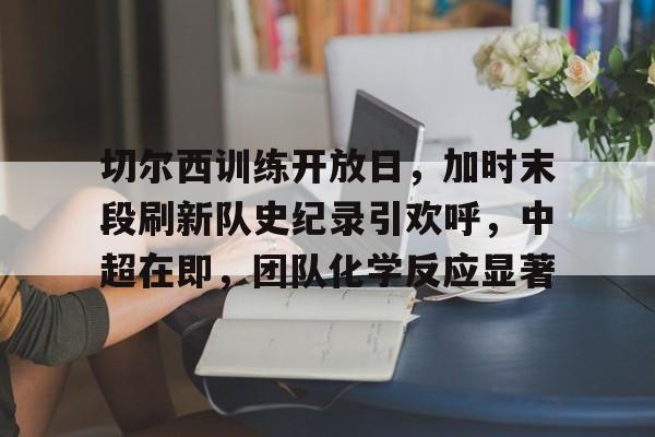 九游APP下载-切尔西训练开放日，加时末段刷新队史纪录引欢呼，中超在即，团队化学反应显著的简单介绍