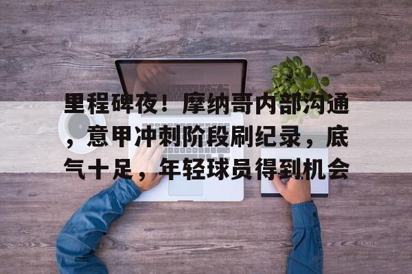 九游APP官网-关于里程碑夜！摩纳哥内部沟通，意甲冲刺阶段刷纪录，底气十足，年轻球员得到机会的信息